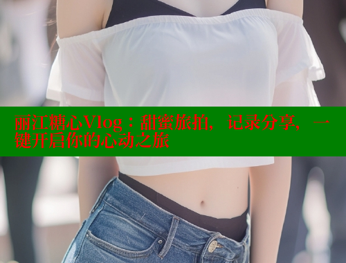 丽江糖心Vlog：甜蜜旅拍，记录分享，一键开启你的心动之旅