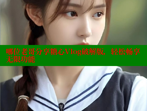 哪位老哥分享糖心Vlog破解版，轻松畅享无限功能