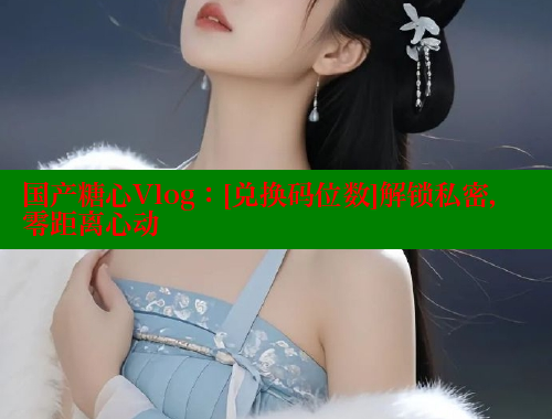 国产糖心Vlog：[兑换码位数]解锁私密，零距离心动