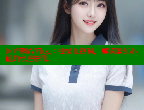 国产糖心Vlog：独家兑换码，解锁脸红心跳的私密影像