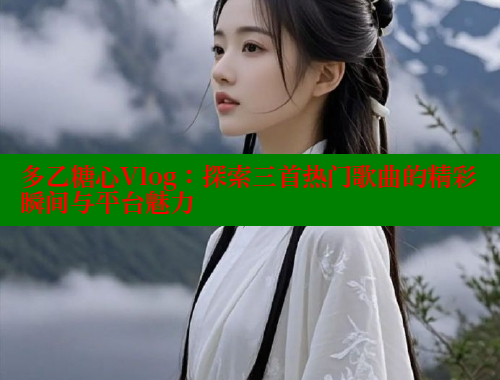 多乙糖心Vlog：探索三首热门歌曲的精彩瞬间与平台魅力
