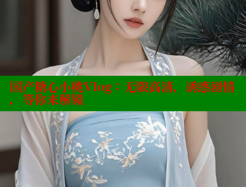 国产糖心小桃Vlog：无限高清，诱惑剧情，等你来解锁