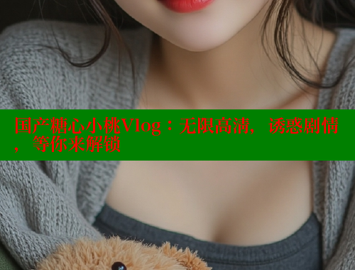 国产糖心小桃Vlog：无限高清，诱惑剧情，等你来解锁