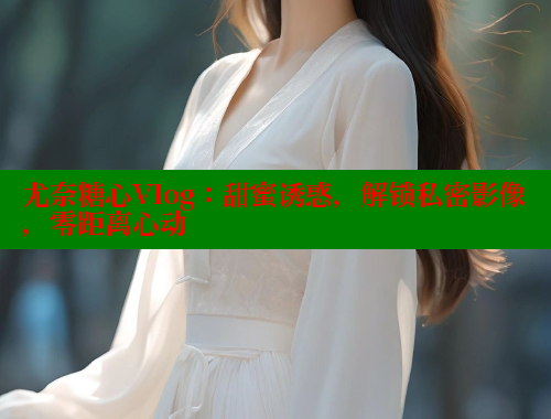 尤奈糖心Vlog：甜蜜诱惑，解锁私密影像，零距离心动