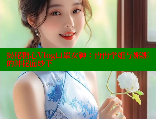 揭秘糖心Vlog口罩女神：冉冉学姐与娜娜的神秘面纱下