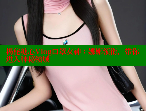 揭秘糖心Vlog口罩女神：娜娜领衔，带你进入神秘领域
