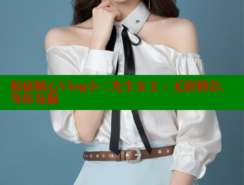 揭秘糖心Vlog小二先生女主：无限精彩，等你发掘