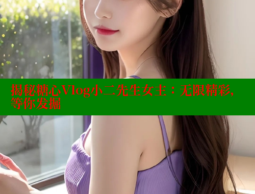 揭秘糖心Vlog小二先生女主：无限精彩，等你发掘