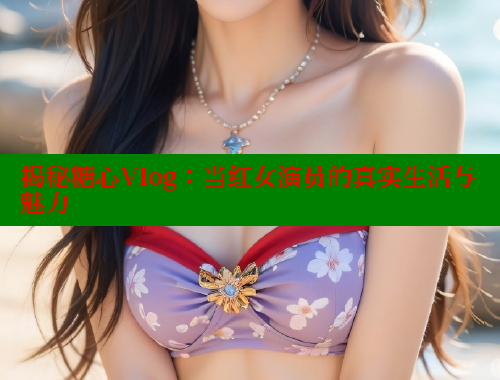 揭秘糖心Vlog：当红女演员的真实生活与魅力