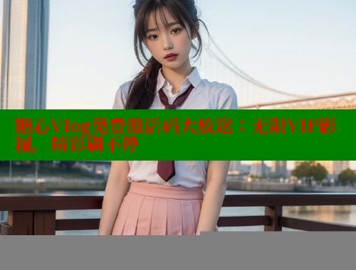 糖心Vlog免费激活码大放送：无限VIP影视，精彩刷不停