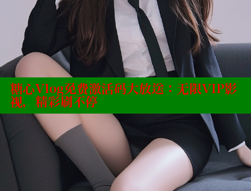 糖心Vlog免费激活码大放送：无限VIP影视，精彩刷不停