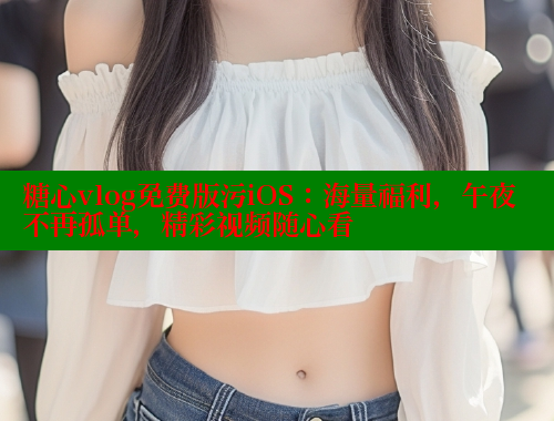 糖心vlog免费版污iOS：海量福利，午夜不再孤单，精彩视频随心看