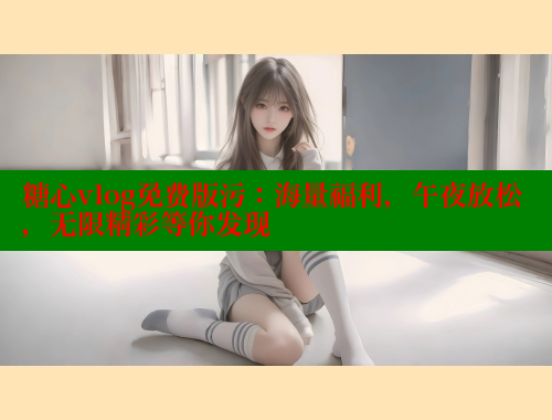 糖心vlog免费版污：海量福利，午夜放松，无限精彩等你发现