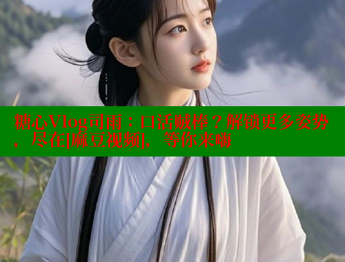 糖心Vlog司雨：口活贼棒？解锁更多姿势，尽在[麻豆视频]，等你来嗨