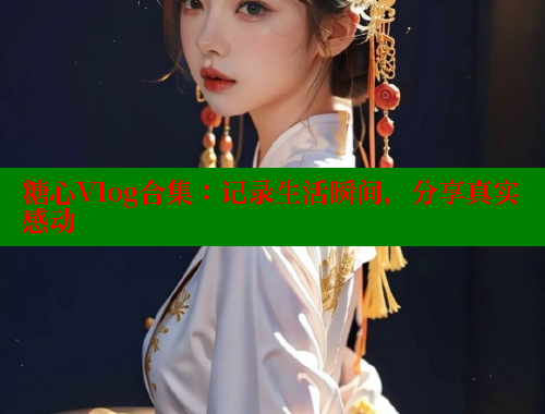 糖心Vlog合集：记录生活瞬间，分享真实感动