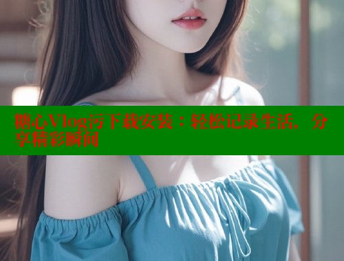 糖心Vlog污下载安装：轻松记录生活，分享精彩瞬间
