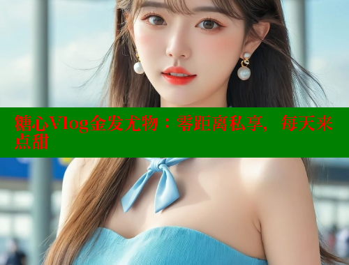 糖心Vlog金发尤物：零距离私享，每天来点甜