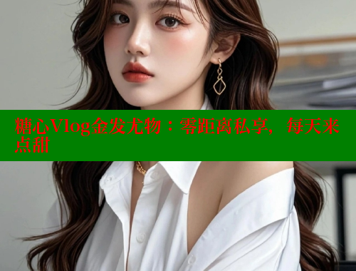 糖心Vlog金发尤物：零距离私享，每天来点甜