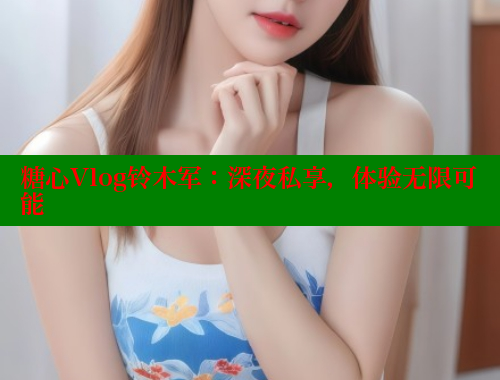 糖心Vlog铃木军：深夜私享，体验无限可能