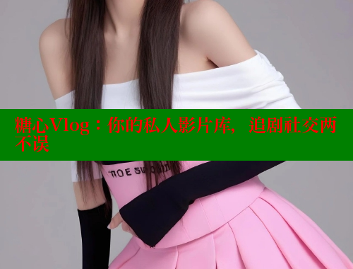 糖心Vlog：你的私人影片库，追剧社交两不误