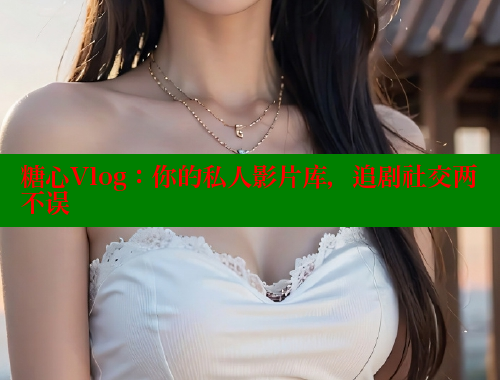 糖心Vlog：你的私人影片库，追剧社交两不误
