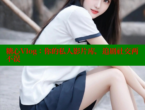 糖心Vlog：你的私人影片库，追剧社交两不误