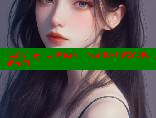 糖心Vlog：甜蜜诱惑，海量私密视频等你来解锁