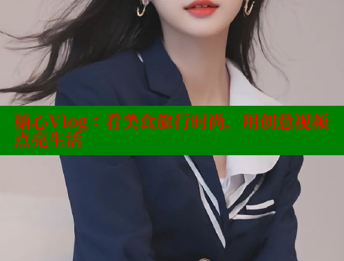 糖心Vlog：看美食旅行时尚，用创意视频点亮生活