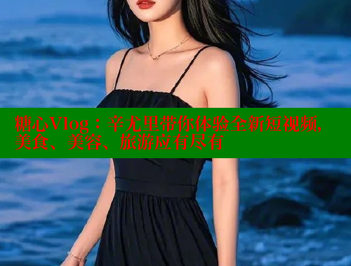 糖心Vlog：辛尤里带你体验全新短视频，美食、美容、旅游应有尽有