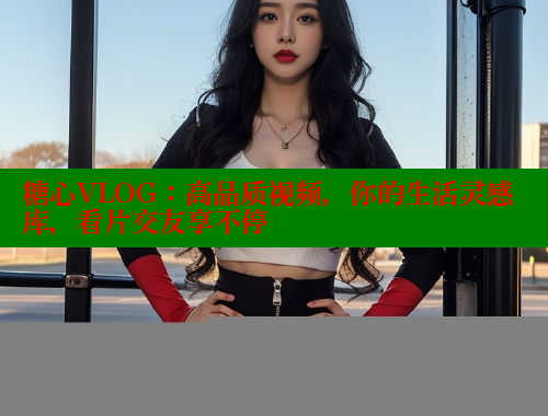 糖心VLOG：高品质视频，你的生活灵感库，看片交友享不停