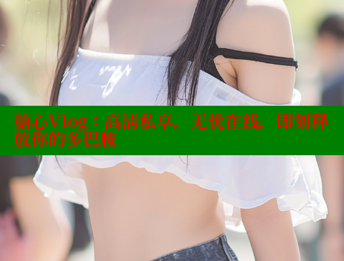 糖心Vlog：高清私享，无忧在线，即刻释放你的多巴胺