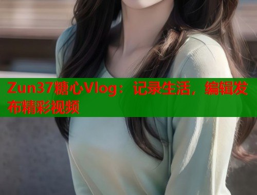 Zun37糖心Vlog：记录生活，编辑发布精彩视频