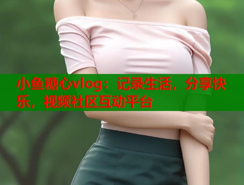 小鱼糖心vlog:记录生活,分享快乐,视频社区互动平台 小鱼糖心vlog:记录生活,分享快乐,视频社区互动平台