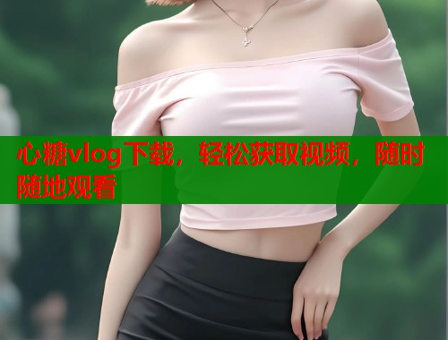 心糖vlog下载，轻松获取视频，随时随地观看