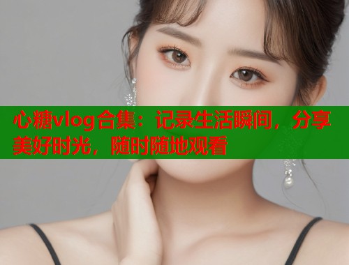 心糖vlog合集：记录生活瞬间，分享美好时光，随时随地观看