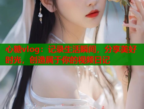 心糖vlog：记录生活瞬间，分享美好时光，创造属于你的视频日记