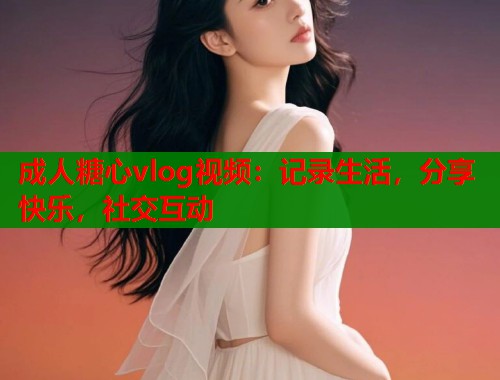 成人糖心vlog视频:记录生活,分享快乐,社交互动 成人糖心vlog视频:记录生活,分享快乐,社交互动