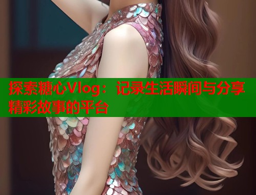探索糖心Vlog：记录生活瞬间与分享精彩故事的平台