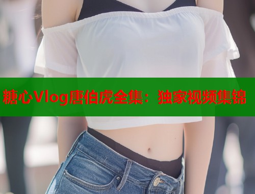 糖心Vlog唐伯虎全集：独家视频集锦
