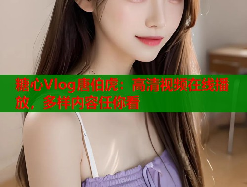 糖心Vlog唐伯虎：高清视频在线播放，多样内容任你看