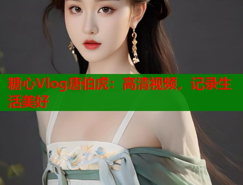 糖心Vlog唐伯虎：高清视频，记录生活美好