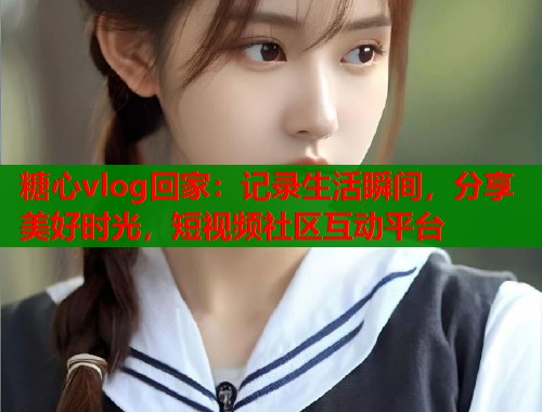 糖心vlog回家:记录生活瞬间,分享美好时光,短视频社区互动平台 糖心vlog回家:记录生活瞬间,分享美好时光,短视频社区互动平台