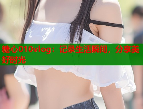 糖心010vlog:记录生活瞬间,分享美好时光 糖心010vlog:记录生活瞬间,分享美好时光