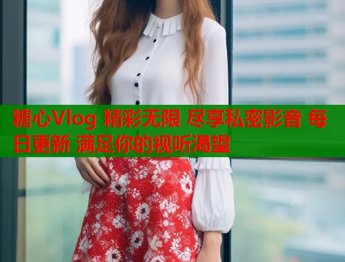 糖心Vlog 精彩无限 尽享私密影音 每日更新 满足你的视听渴望