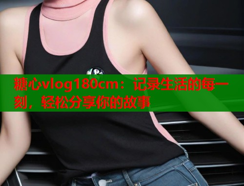 糖心vlog180cm：记录生活的每一刻，轻松分享你的故事