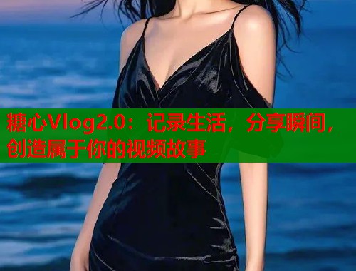 糖心Vlog2.0：记录生活，分享瞬间，创造属于你的视频故事