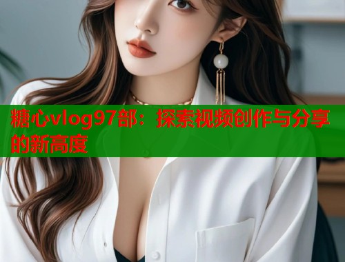 糖心vlog97部：探索视频创作与分享的新高度