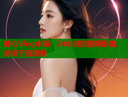 糖心Vlog小猫：24小时短视频乐趣，免费下载观看