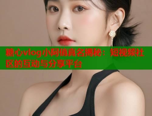 糖心vlog小阿俏真名揭秘：短视频社区的互动与分享平台