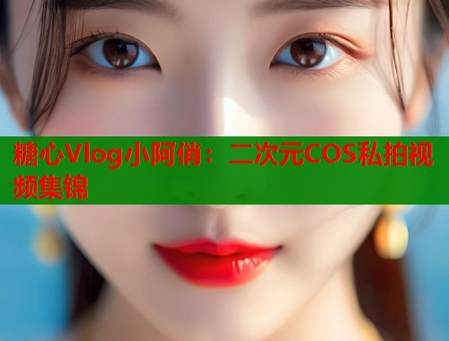 糖心Vlog小阿俏：二次元COS私拍视频集锦